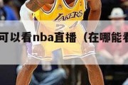 在哪里可以看nba直播（在哪能看cba直播）