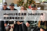 nba2021年总决赛（nba2021年总决赛每场比分）