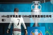 nba篮球赛直播（nba篮球赛直播在线观看）