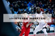 cctv5天下足球直播（央视频天下足球）